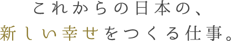 これからの日本の、新しい幸せをつくる仕事。